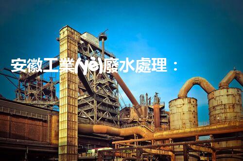 安徽工業(yè)廢水處理：創(chuàng)新技術(shù)與生態(tài)平衡的雙贏之路？